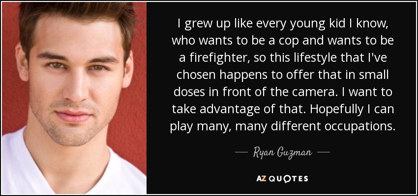 I grew up like every young kid I know, who wants to be a cop and wants to be a firefighter, so this lifestyle that I've chosen happens to offer that in small doses in front of the camera. I want to take advantage of that. Hopefully I can play many, many different occupations. - Ryan Guzman