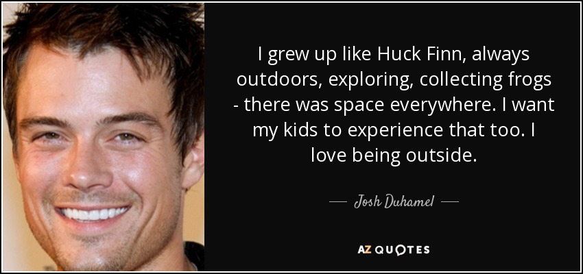 I grew up like Huck Finn, always outdoors, exploring, collecting frogs - there was space everywhere. I want my kids to experience that too. I love being outside. - Josh Duhamel