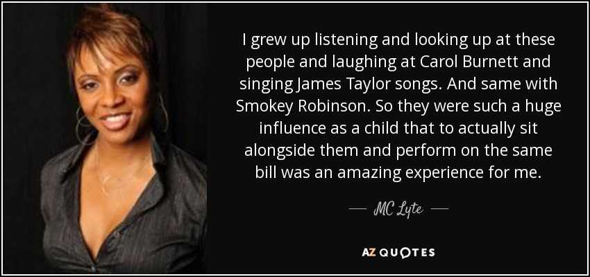 I grew up listening and looking up at these people and laughing at Carol Burnett and singing James Taylor songs. And same with Smokey Robinson. So they were such a huge influence as a child that to actually sit alongside them and perform on the same bill was an amazing experience for me. - MC Lyte
