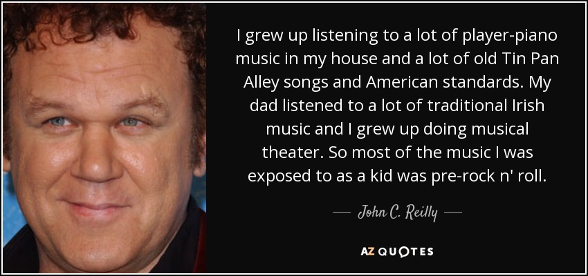 I grew up listening to a lot of player-piano music in my house and a lot of old Tin Pan Alley songs and American standards. My dad listened to a lot of traditional Irish music and I grew up doing musical theater. So most of the music I was exposed to as a kid was pre-rock n' roll. - John C. Reilly