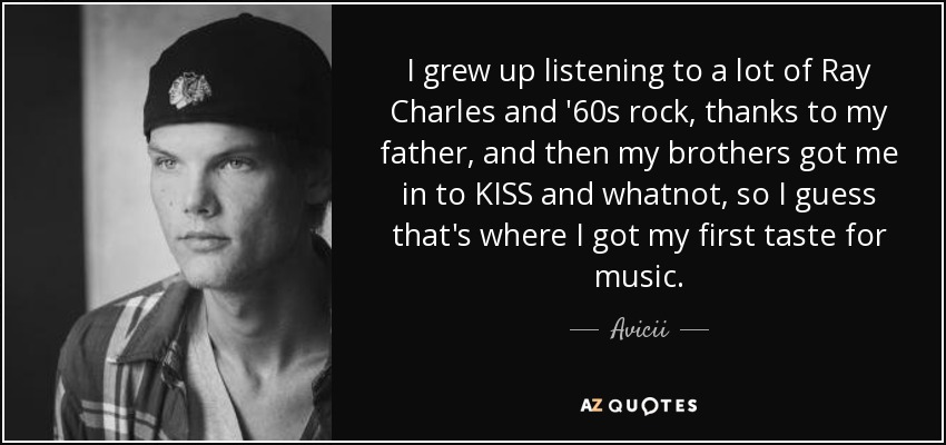 I grew up listening to a lot of Ray Charles and '60s rock, thanks to my father, and then my brothers got me in to KISS and whatnot, so I guess that's where I got my first taste for music. - Avicii