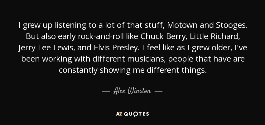 I grew up listening to a lot of that stuff, Motown and Stooges. But also early rock-and-roll like Chuck Berry, Little Richard, Jerry Lee Lewis, and Elvis Presley. I feel like as I grew older, I've been working with different musicians, people that have are constantly showing me different things. - Alex Winston