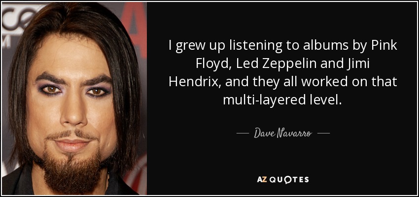 I grew up listening to albums by Pink Floyd, Led Zeppelin and Jimi Hendrix, and they all worked on that multi-layered level. - Dave Navarro