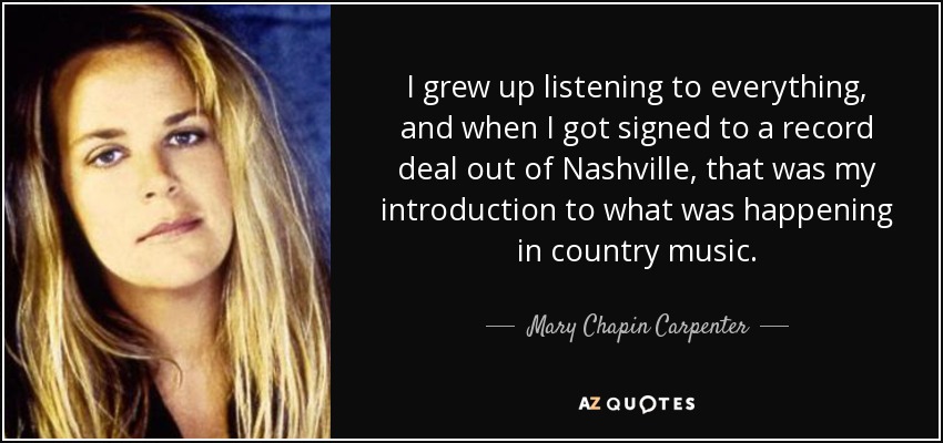 I grew up listening to everything, and when I got signed to a record deal out of Nashville, that was my introduction to what was happening in country music. - Mary Chapin Carpenter