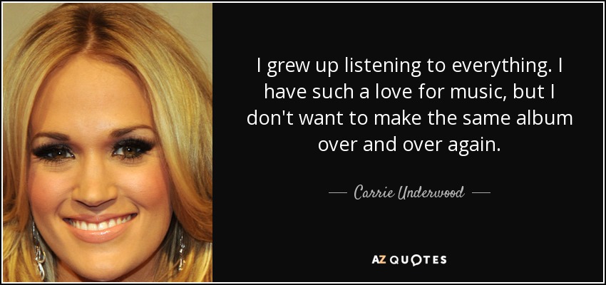 I grew up listening to everything. I have such a love for music, but I don't want to make the same album over and over again. - Carrie Underwood