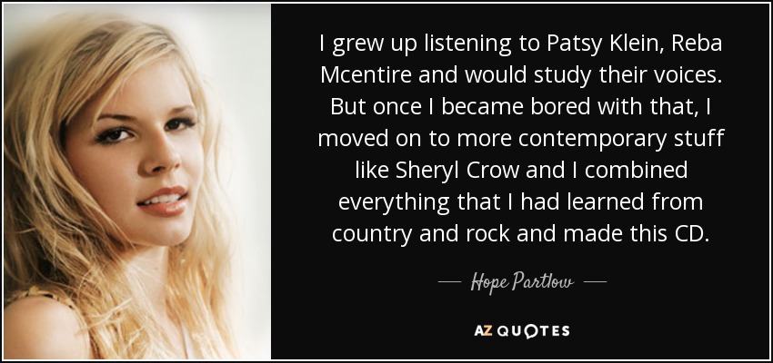 I grew up listening to Patsy Klein, Reba Mcentire and would study their voices. But once I became bored with that, I moved on to more contemporary stuff like Sheryl Crow and I combined everything that I had learned from country and rock and made this CD. - Hope Partlow