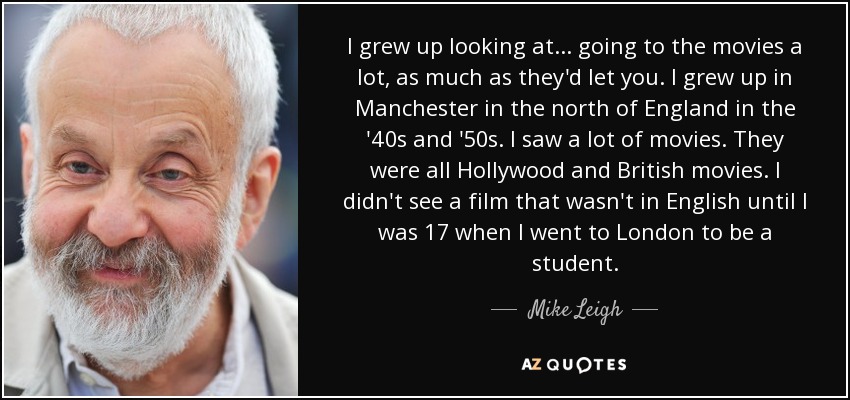 I grew up looking at... going to the movies a lot, as much as they'd let you. I grew up in Manchester in the north of England in the '40s and '50s. I saw a lot of movies. They were all Hollywood and British movies. I didn't see a film that wasn't in English until I was 17 when I went to London to be a student. - Mike Leigh
