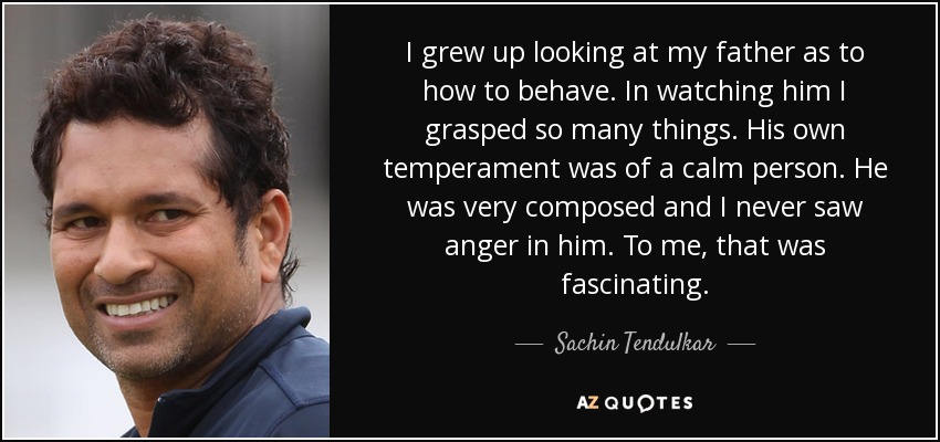 I grew up looking at my father as to how to behave. In watching him I grasped so many things. His own temperament was of a calm person. He was very composed and I never saw anger in him. To me, that was fascinating. - Sachin Tendulkar