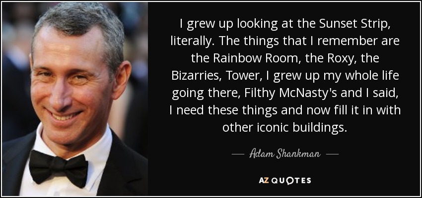 I grew up looking at the Sunset Strip, literally. The things that I remember are the Rainbow Room, the Roxy, the Bizarries, Tower, I grew up my whole life going there, Filthy McNasty's and I said, I need these things and now fill it in with other iconic buildings. - Adam Shankman