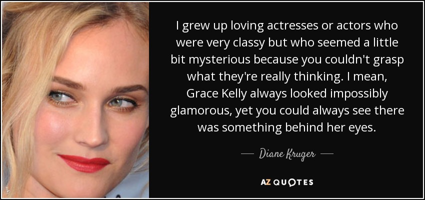 I grew up loving actresses or actors who were very classy but who seemed a little bit mysterious because you couldn't grasp what they're really thinking. I mean, Grace Kelly always looked impossibly glamorous, yet you could always see there was something behind her eyes. - Diane Kruger