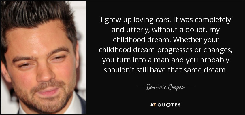 I grew up loving cars. It was completely and utterly, without a doubt, my childhood dream. Whether your childhood dream progresses or changes, you turn into a man and you probably shouldn't still have that same dream. - Dominic Cooper