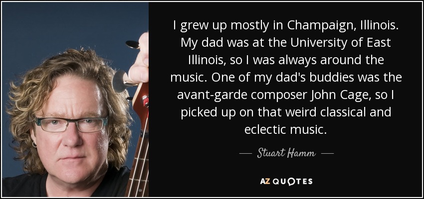 I grew up mostly in Champaign, Illinois. My dad was at the University of East Illinois, so I was always around the music. One of my dad's buddies was the avant-garde composer John Cage, so I picked up on that weird classical and eclectic music. - Stuart Hamm