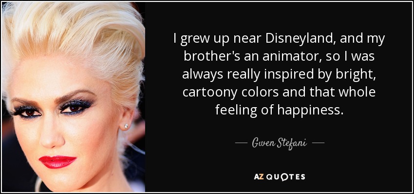 I grew up near Disneyland, and my brother's an animator, so I was always really inspired by bright, cartoony colors and that whole feeling of happiness. - Gwen Stefani