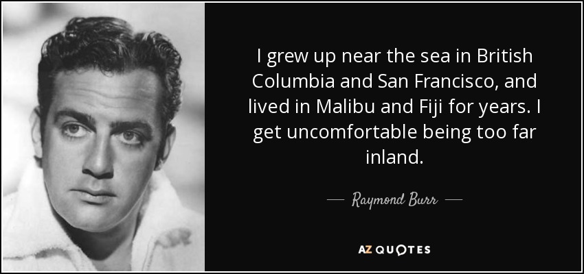 I grew up near the sea in British Columbia and San Francisco, and lived in Malibu and Fiji for years. I get uncomfortable being too far inland. - Raymond Burr