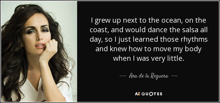 I grew up next to the ocean, on the coast, and would dance the salsa all day, so I just learned those rhythms and knew how to move my body when I was very little. - Ana de la Reguera