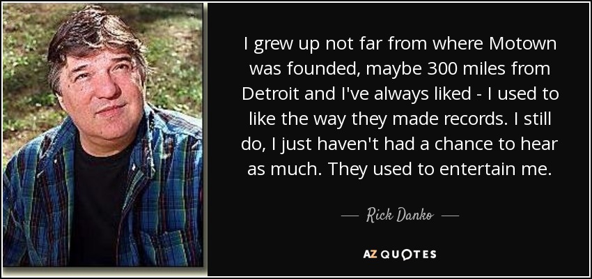 I grew up not far from where Motown was founded, maybe 300 miles from Detroit and I've always liked - I used to like the way they made records. I still do, I just haven't had a chance to hear as much. They used to entertain me. - Rick Danko