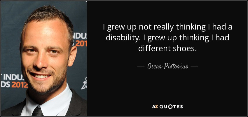 I grew up not really thinking I had a disability. I grew up thinking I had different shoes. - Oscar Pistorius