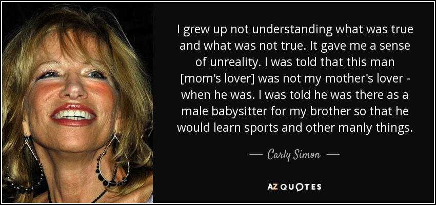 I grew up not understanding what was true and what was not true. It gave me a sense of unreality. I was told that this man [mom's lover] was not my mother's lover - when he was. I was told he was there as a male babysitter for my brother so that he would learn sports and other manly things. - Carly Simon
