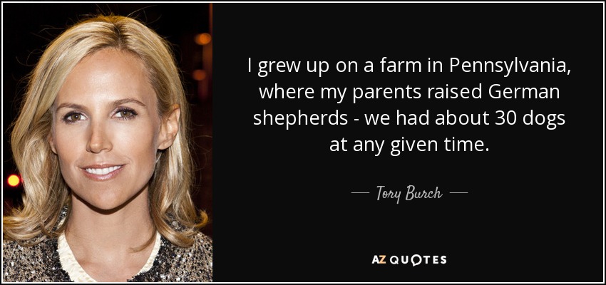 I grew up on a farm in Pennsylvania, where my parents raised German shepherds - we had about 30 dogs at any given time. - Tory Burch