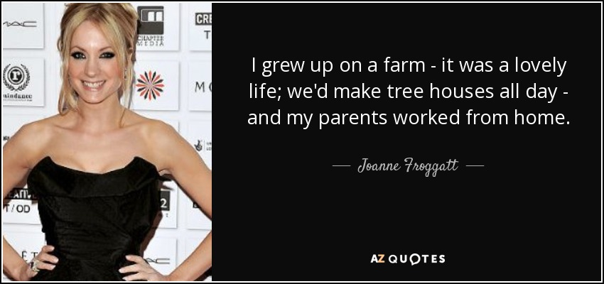I grew up on a farm - it was a lovely life; we'd make tree houses all day - and my parents worked from home. - Joanne Froggatt