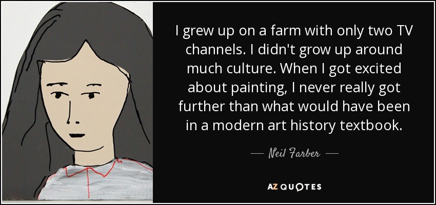 I grew up on a farm with only two TV channels. I didn't grow up around much culture. When I got excited about painting, I never really got further than what would have been in a modern art history textbook. - Neil Farber