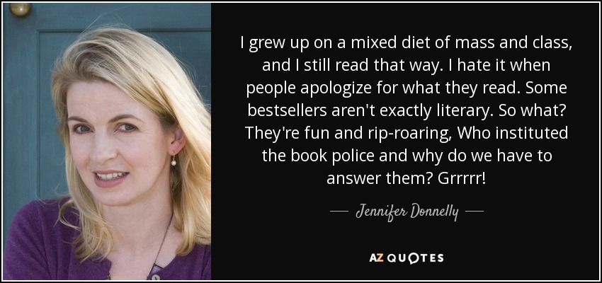 I grew up on a mixed diet of mass and class, and I still read that way. I hate it when people apologize for what they read. Some bestsellers aren't exactly literary. So what? They're fun and rip-roaring, Who instituted the book police and why do we have to answer them? Grrrrr! - Jennifer Donnelly