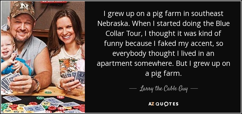 I grew up on a pig farm in southeast Nebraska. When I started doing the Blue Collar Tour, I thought it was kind of funny because I faked my accent, so everybody thought I lived in an apartment somewhere. But I grew up on a pig farm. - Larry the Cable Guy