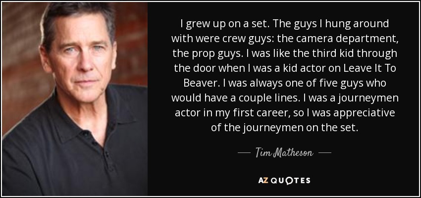 I grew up on a set. The guys I hung around with were crew guys: the camera department, the prop guys. I was like the third kid through the door when I was a kid actor on Leave It To Beaver. I was always one of five guys who would have a couple lines. I was a journeymen actor in my first career, so I was appreciative of the journeymen on the set. - Tim Matheson