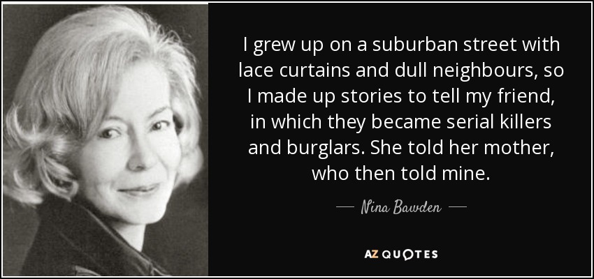 I grew up on a suburban street with lace curtains and dull neighbours, so I made up stories to tell my friend, in which they became serial killers and burglars. She told her mother, who then told mine. - Nina Bawden
