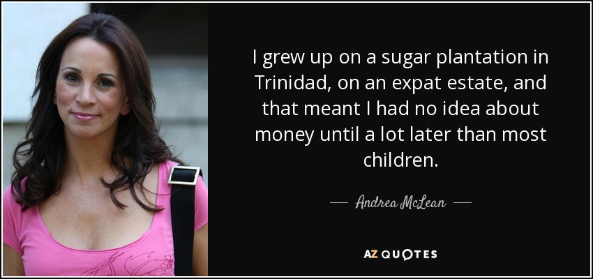 I grew up on a sugar plantation in Trinidad, on an expat estate, and that meant I had no idea about money until a lot later than most children. - Andrea McLean