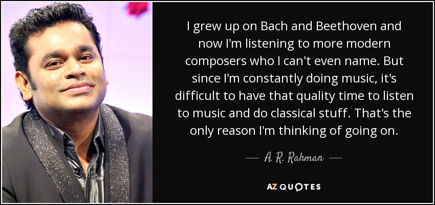 I grew up on Bach and Beethoven and now I'm listening to more modern composers who I can't even name. But since I'm constantly doing music, it's difficult to have that quality time to listen to music and do classical stuff. That's the only reason I'm thinking of going on. - A. R. Rahman