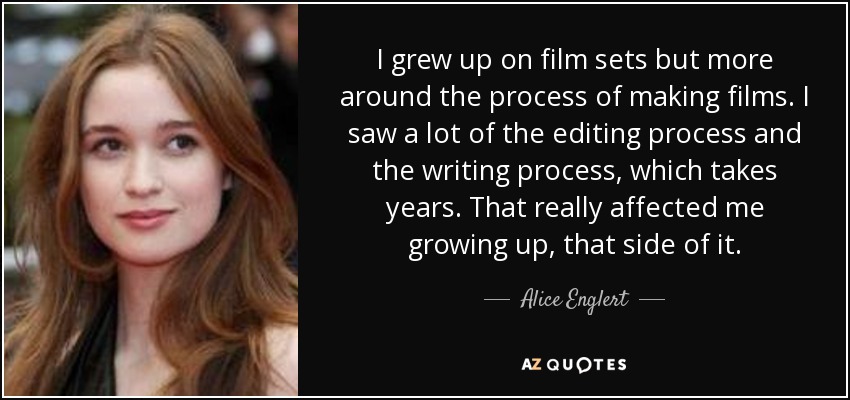 I grew up on film sets but more around the process of making films. I saw a lot of the editing process and the writing process, which takes years. That really affected me growing up, that side of it. - Alice Englert