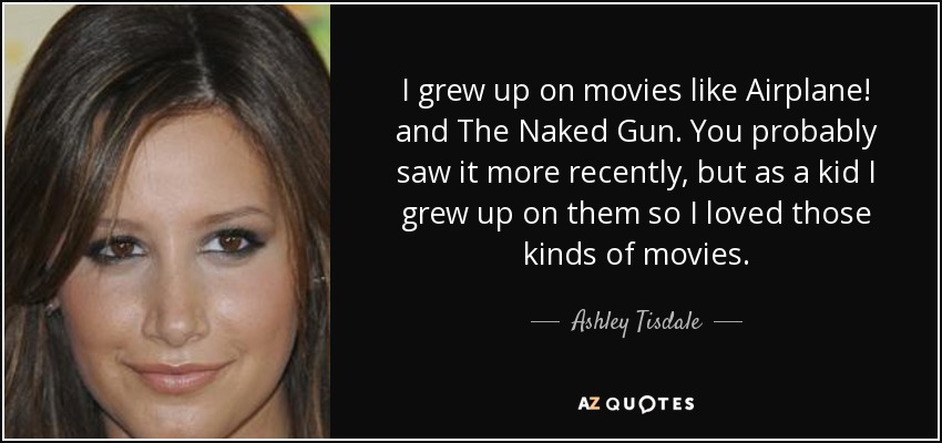 I grew up on movies like Airplane! and The Naked Gun. You probably saw it more recently, but as a kid I grew up on them so I loved those kinds of movies. - Ashley Tisdale