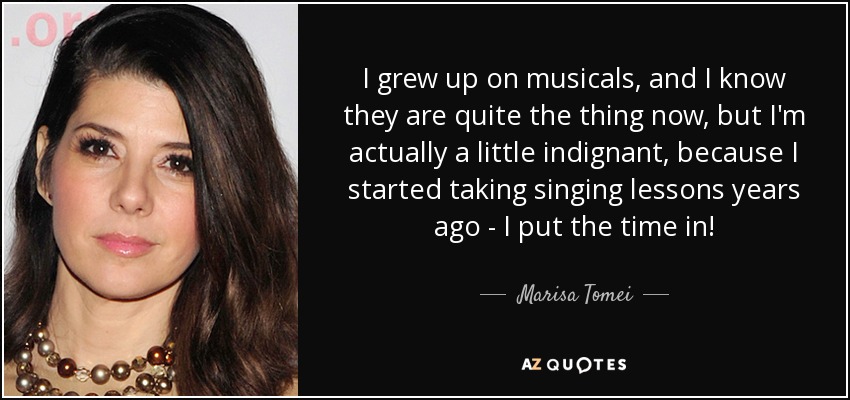 I grew up on musicals, and I know they are quite the thing now, but I'm actually a little indignant, because I started taking singing lessons years ago - I put the time in! - Marisa Tomei