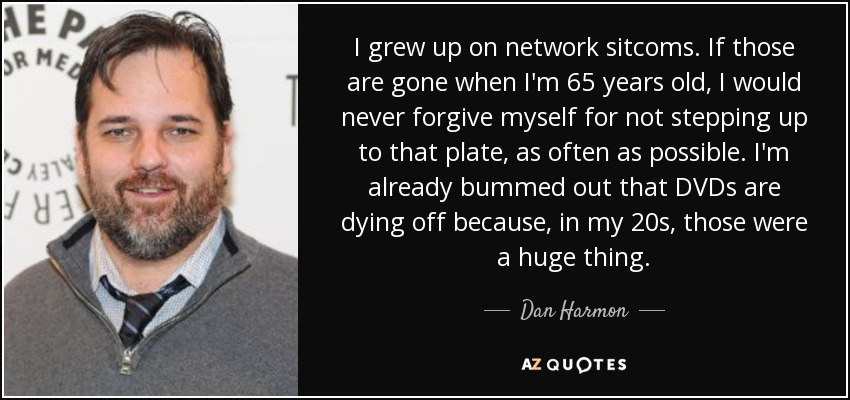 I grew up on network sitcoms. If those are gone when I'm 65 years old, I would never forgive myself for not stepping up to that plate, as often as possible. I'm already bummed out that DVDs are dying off because, in my 20s, those were a huge thing. - Dan Harmon