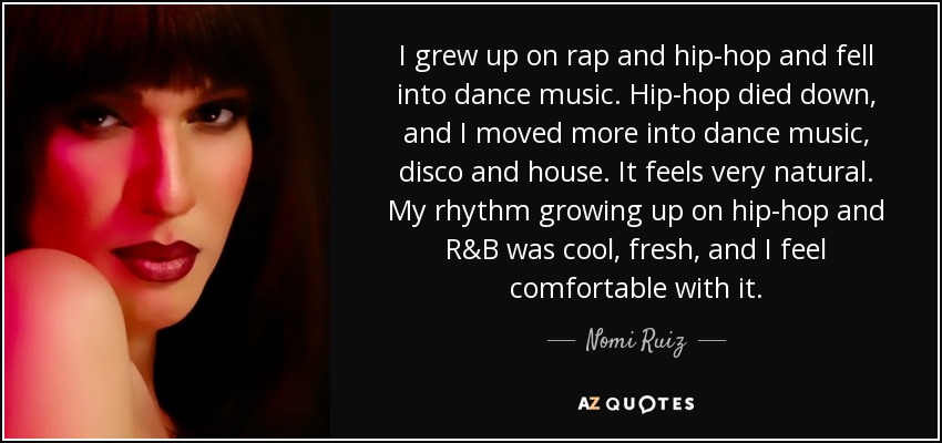 I grew up on rap and hip-hop and fell into dance music. Hip-hop died down, and I moved more into dance music, disco and house. It feels very natural. My rhythm growing up on hip-hop and R&B was cool, fresh, and I feel comfortable with it. - Nomi Ruiz