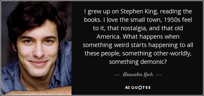 I grew up on Stephen King, reading the books. I love the small town, 1950s feel to it, that nostalgia, and that old America. What happens when something weird starts happening to all these people, something other-worldly, something demonic? - Alexander Koch