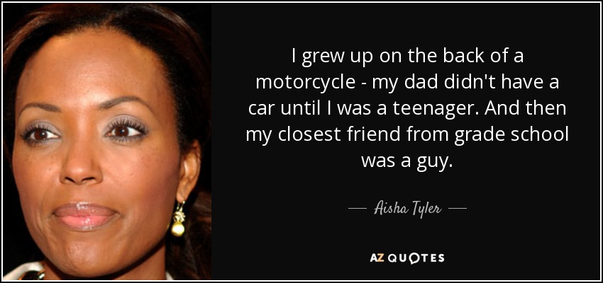 I grew up on the back of a motorcycle - my dad didn't have a car until I was a teenager. And then my closest friend from grade school was a guy. - Aisha Tyler