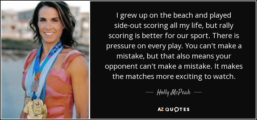 I grew up on the beach and played side-out scoring all my life, but rally scoring is better for our sport. There is pressure on every play. You can't make a mistake, but that also means your opponent can't make a mistake. It makes the matches more exciting to watch. - Holly McPeak