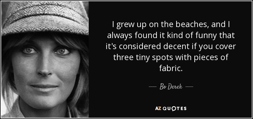 I grew up on the beaches, and I always found it kind of funny that it's considered decent if you cover three tiny spots with pieces of fabric. - Bo Derek