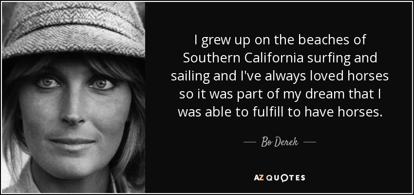 I grew up on the beaches of Southern California surfing and sailing and I've always loved horses so it was part of my dream that I was able to fulfill to have horses. - Bo Derek