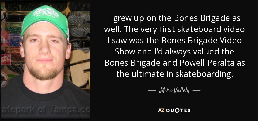 I grew up on the Bones Brigade as well. The very first skateboard video I saw was the Bones Brigade Video Show and I'd always valued the Bones Brigade and Powell Peralta as the ultimate in skateboarding. - Mike Vallely