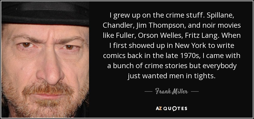 I grew up on the crime stuff. Spillane, Chandler, Jim Thompson, and noir movies like Fuller, Orson Welles, Fritz Lang. When I first showed up in New York to write comics back in the late 1970s, I came with a bunch of crime stories but everybody just wanted men in tights. - Frank Miller
