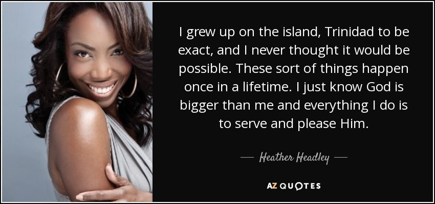I grew up on the island, Trinidad to be exact, and I never thought it would be possible. These sort of things happen once in a lifetime. I just know God is bigger than me and everything I do is to serve and please Him. - Heather Headley