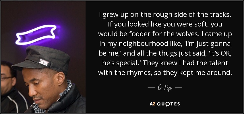 I grew up on the rough side of the tracks. If you looked like you were soft, you would be fodder for the wolves. I came up in my neighbourhood like, 'I'm just gonna be me,' and all the thugs just said, 'It's OK, he's special.' They knew I had the talent with the rhymes, so they kept me around. - Q-Tip