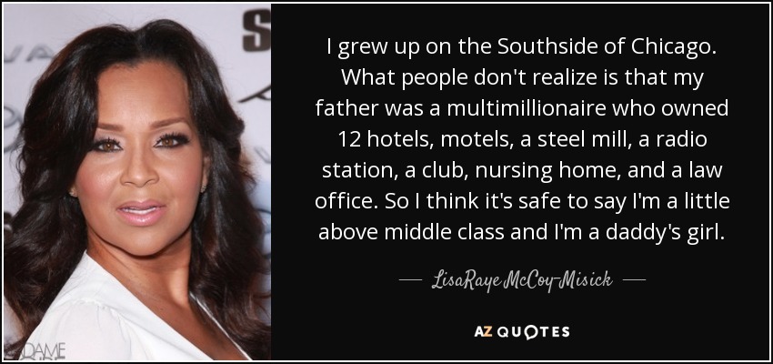 I grew up on the Southside of Chicago. What people don't realize is that my father was a multimillionaire who owned 12 hotels, motels, a steel mill, a radio station, a club, nursing home, and a law office. So I think it's safe to say I'm a little above middle class and I'm a daddy's girl. - LisaRaye McCoy-Misick