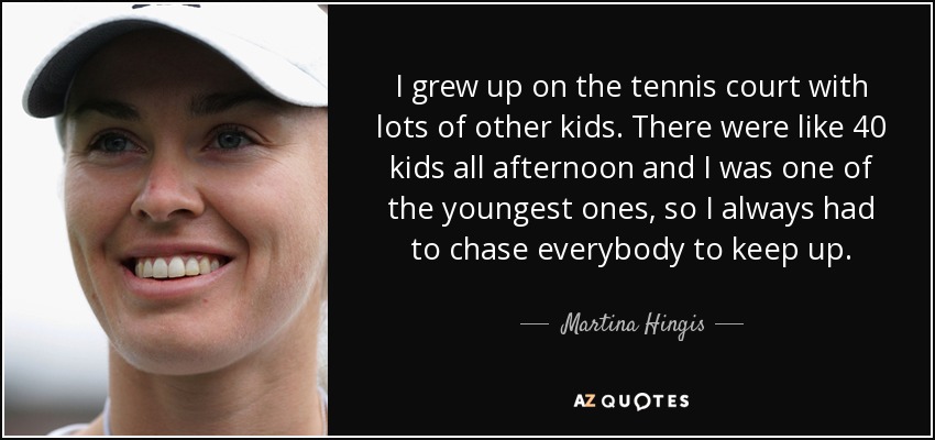 I grew up on the tennis court with lots of other kids. There were like 40 kids all afternoon and I was one of the youngest ones, so I always had to chase everybody to keep up. - Martina Hingis