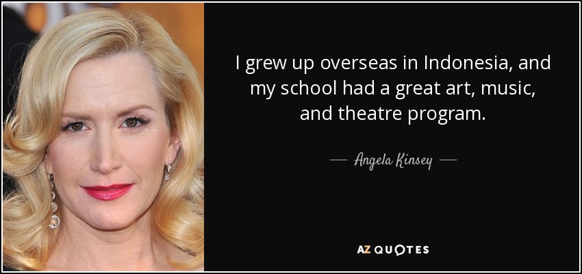 I grew up overseas in Indonesia, and my school had a great art, music, and theatre program. - Angela Kinsey