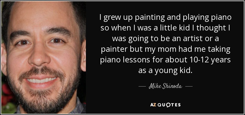 I grew up painting and playing piano so when I was a little kid I thought I was going to be an artist or a painter but my mom had me taking piano lessons for about 10-12 years as a young kid. - Mike Shinoda