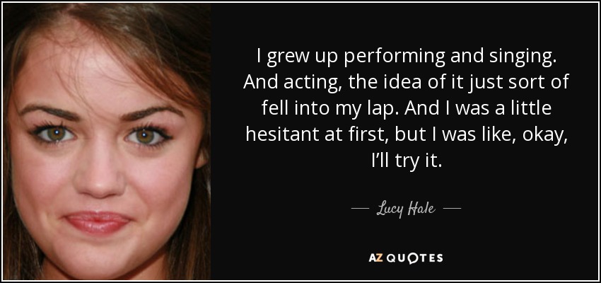 I grew up performing and singing. And acting, the idea of it just sort of fell into my lap. And I was a little hesitant at first, but I was like, okay, I’ll try it. - Lucy Hale
